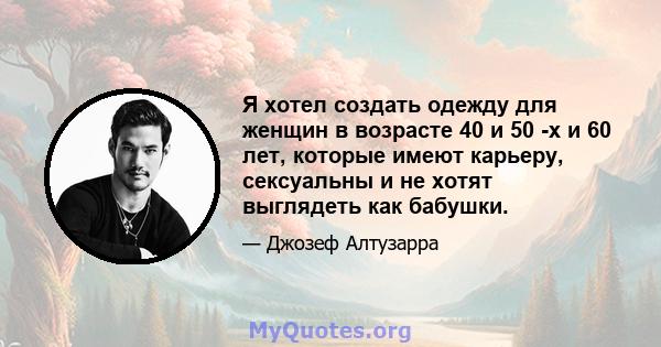 Я хотел создать одежду для женщин в возрасте 40 и 50 -х и 60 лет, которые имеют карьеру, сексуальны и не хотят выглядеть как бабушки.