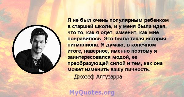 Я не был очень популярным ребенком в старшей школе, и у меня была идея, что то, как я одет, изменит, как мне понравилось. Это была такая история пигмалиона. Я думаю, в конечном итоге, наверное, именно поэтому я