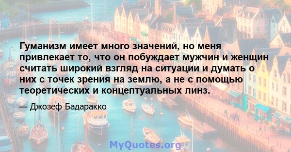 Гуманизм имеет много значений, но меня привлекает то, что он побуждает мужчин и женщин считать широкий взгляд на ситуации и думать о них с точек зрения на землю, а не с помощью теоретических и концептуальных линз.