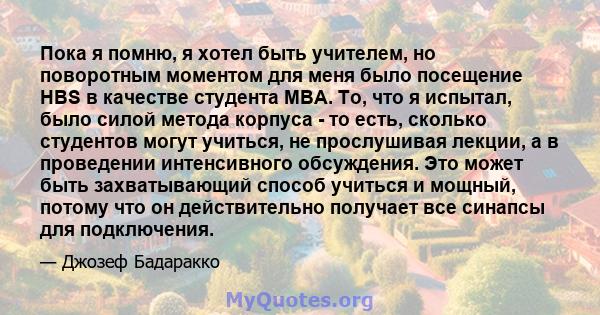 Пока я помню, я хотел быть учителем, но поворотным моментом для меня было посещение HBS в качестве студента MBA. То, что я испытал, было силой метода корпуса - то есть, сколько студентов могут учиться, не прослушивая