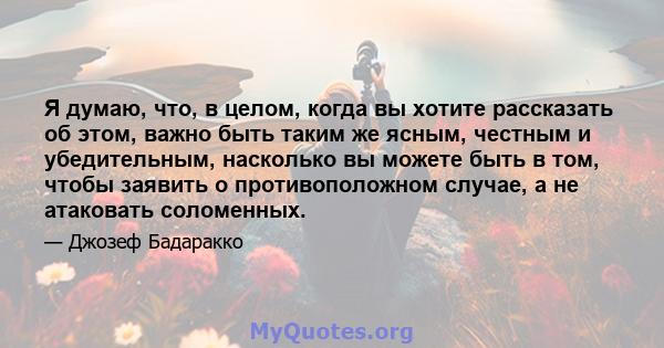 Я думаю, что, в целом, когда вы хотите рассказать об этом, важно быть таким же ясным, честным и убедительным, насколько вы можете быть в том, чтобы заявить о противоположном случае, а не атаковать соломенных.