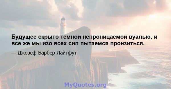 Будущее скрыто темной непроницаемой вуалью, и все же мы изо всех сил пытаемся пронзиться.