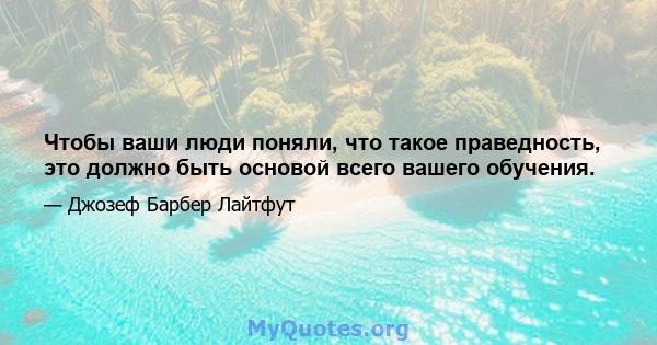 Чтобы ваши люди поняли, что такое праведность, это должно быть основой всего вашего обучения.