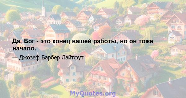 Да, Бог - это конец вашей работы, но он тоже начало.