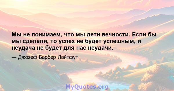 Мы не понимаем, что мы дети вечности. Если бы мы сделали, то успех не будет успешным, и неудача не будет для нас неудачи.