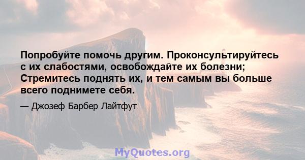 Попробуйте помочь другим. Проконсультируйтесь с их слабостями, освобождайте их болезни; Стремитесь поднять их, и тем самым вы больше всего поднимете себя.