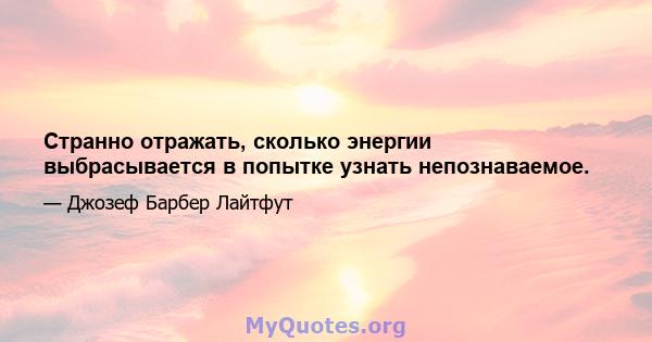 Странно отражать, сколько энергии выбрасывается в попытке узнать непознаваемое.