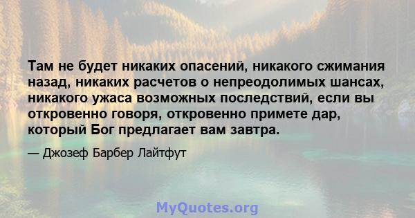 Там не будет никаких опасений, никакого сжимания назад, никаких расчетов о непреодолимых шансах, никакого ужаса возможных последствий, если вы откровенно говоря, откровенно примете дар, который Бог предлагает вам завтра.