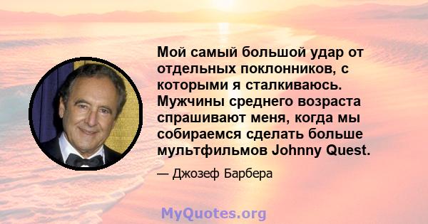 Мой самый большой удар от отдельных поклонников, с которыми я сталкиваюсь. Мужчины среднего возраста спрашивают меня, когда мы собираемся сделать больше мультфильмов Johnny Quest.