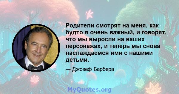 Родители смотрят на меня, как будто я очень важный, и говорят, что мы выросли на ваших персонажах, и теперь мы снова наслаждаемся ими с нашими детьми.