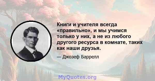 Книги и учителя всегда «правильно», и мы учимся только у них, а не из любого другого ресурса в комнате, таких как наши друзья.