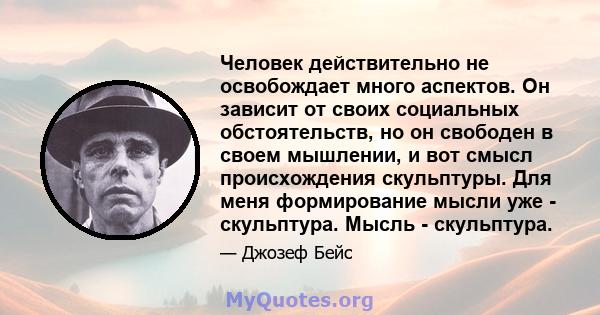 Человек действительно не освобождает много аспектов. Он зависит от своих социальных обстоятельств, но он свободен в своем мышлении, и вот смысл происхождения скульптуры. Для меня формирование мысли уже - скульптура.