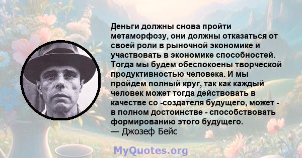 Деньги должны снова пройти метаморфозу, они должны отказаться от своей роли в рыночной экономике и участвовать в экономике способностей. Тогда мы будем обеспокоены творческой продуктивностью человека. И мы пройдем