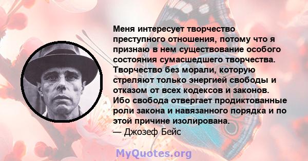 Меня интересует творчество преступного отношения, потому что я признаю в нем существование особого состояния сумасшедшего творчества. Творчество без морали, которую стреляют только энергией свободы и отказом от всех