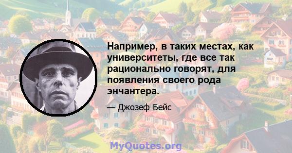 Например, в таких местах, как университеты, где все так рационально говорят, для появления своего рода энчантера.