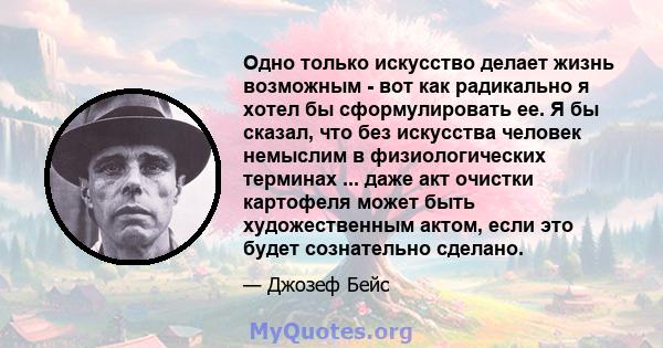 Одно только искусство делает жизнь возможным - вот как радикально я хотел бы сформулировать ее. Я бы сказал, что без искусства человек немыслим в физиологических терминах ... даже акт очистки картофеля может быть