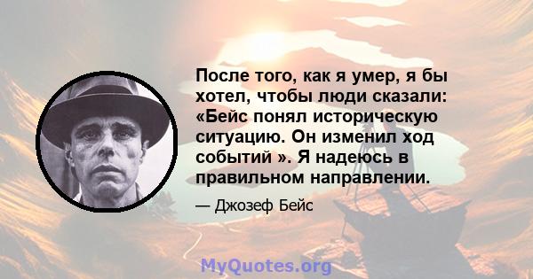 После того, как я умер, я бы хотел, чтобы люди сказали: «Бейс понял историческую ситуацию. Он изменил ход событий ». Я надеюсь в правильном направлении.