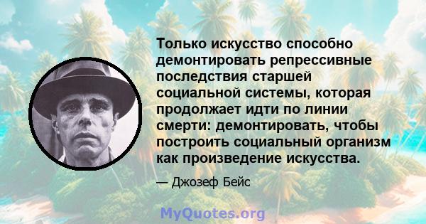 Только искусство способно демонтировать репрессивные последствия старшей социальной системы, которая продолжает идти по линии смерти: демонтировать, чтобы построить социальный организм как произведение искусства.