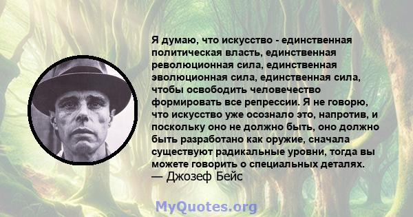 Я думаю, что искусство - единственная политическая власть, единственная революционная сила, единственная эволюционная сила, единственная сила, чтобы освободить человечество формировать все репрессии. Я не говорю, что