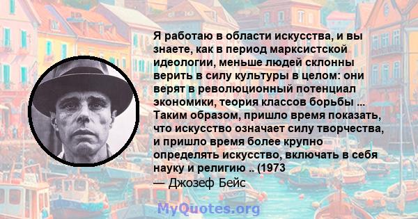 Я работаю в области искусства, и вы знаете, как в период марксистской идеологии, меньше людей склонны верить в силу культуры в целом: они верят в революционный потенциал экономики, теория классов борьбы ... Таким