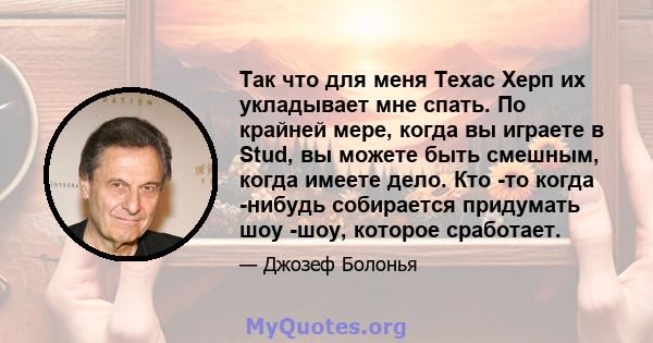 Так что для меня Техас Херп их укладывает мне спать. По крайней мере, когда вы играете в Stud, вы можете быть смешным, когда имеете дело. Кто -то когда -нибудь собирается придумать шоу -шоу, которое сработает.