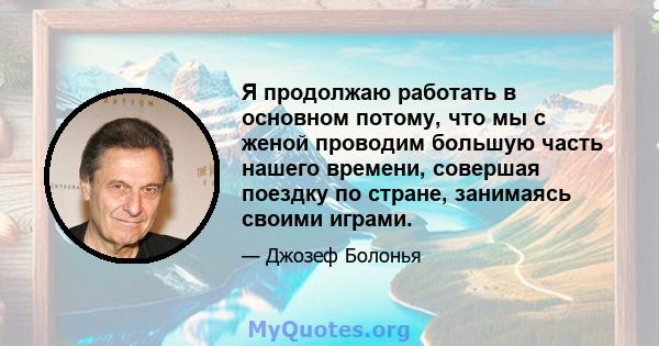 Я продолжаю работать в основном потому, что мы с женой проводим большую часть нашего времени, совершая поездку по стране, занимаясь своими играми.