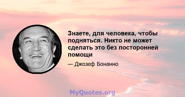 Знаете, для человека, чтобы подняться. Никто не может сделать это без посторонней помощи