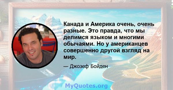 Канада и Америка очень, очень разные. Это правда, что мы делимся языком и многими обычаями. Но у американцев совершенно другой взгляд на мир.