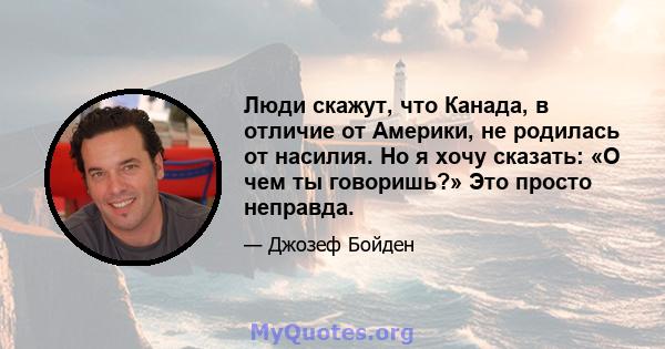 Люди скажут, что Канада, в отличие от Америки, не родилась от насилия. Но я хочу сказать: «О чем ты говоришь?» Это просто неправда.