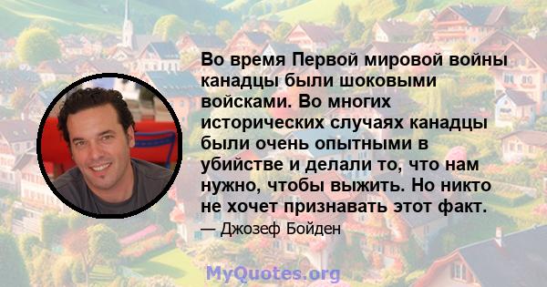 Во время Первой мировой войны канадцы были шоковыми войсками. Во многих исторических случаях канадцы были очень опытными в убийстве и делали то, что нам нужно, чтобы выжить. Но никто не хочет признавать этот факт.