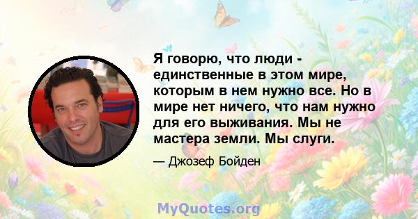 Я говорю, что люди - единственные в этом мире, которым в нем нужно все. Но в мире нет ничего, что нам нужно для его выживания. Мы не мастера земли. Мы слуги.