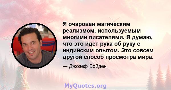 Я очарован магическим реализмом, используемым многими писателями. Я думаю, что это идет рука об руку с индийским опытом. Это совсем другой способ просмотра мира.