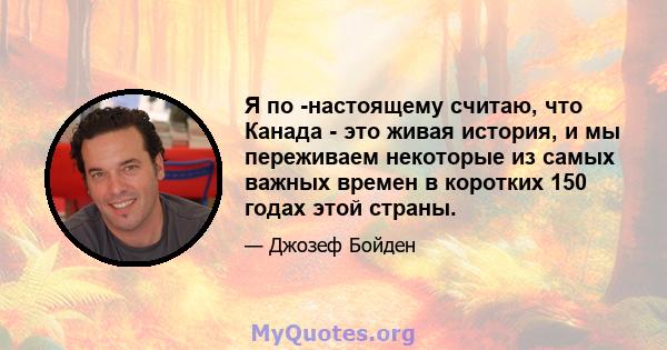 Я по -настоящему считаю, что Канада - это живая история, и мы переживаем некоторые из самых важных времен в коротких 150 годах этой страны.