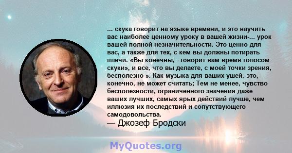 ... скука говорит на языке времени, и это научить вас наиболее ценному уроку в вашей жизни-... урок вашей полной незначительности. Это ценно для вас, а также для тех, с кем вы должны потирать плечи. «Вы конечны, -