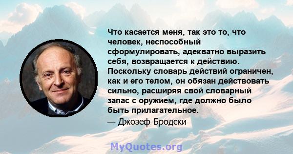 Что касается меня, так это то, что человек, неспособный сформулировать, адекватно выразить себя, возвращается к действию. Поскольку словарь действий ограничен, как и его телом, он обязан действовать сильно, расширяя