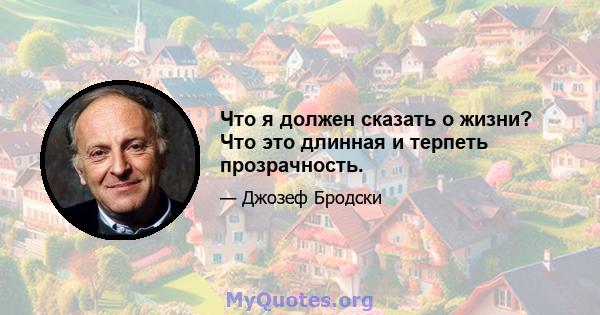 Что я должен сказать о жизни? Что это длинная и терпеть прозрачность.