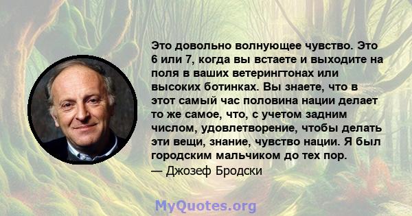 Это довольно волнующее чувство. Это 6 или 7, когда вы встаете и выходите на поля в ваших ветерингтонах или высоких ботинках. Вы знаете, что в этот самый час половина нации делает то же самое, что, с учетом задним