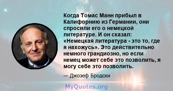 Когда Томас Манн прибыл в Калифорнию из Германии, они спросили его о немецкой литературе. И он сказал: «Немецкая литература - это то, где я нахожусь». Это действительно немного грандиозно, но если немец может себе это