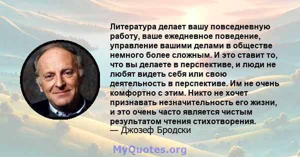 Литература делает вашу повседневную работу, ваше ежедневное поведение, управление вашими делами в обществе немного более сложным. И это ставит то, что вы делаете в перспективе, и люди не любят видеть себя или свою