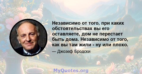 Независимо от того, при каких обстоятельствах вы его оставляете, дом не перестает быть дома. Независимо от того, как вы там жили - ну или плохо.