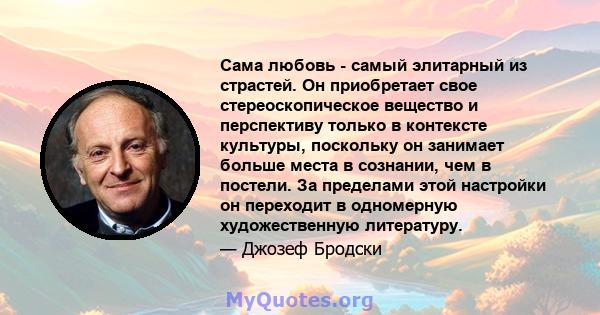 Сама любовь - самый элитарный из страстей. Он приобретает свое стереоскопическое вещество и перспективу только в контексте культуры, поскольку он занимает больше места в сознании, чем в постели. За пределами этой