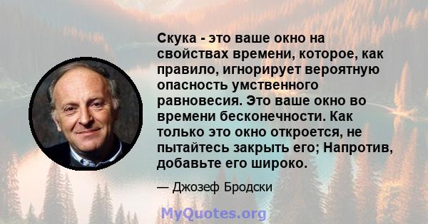 Скука - это ваше окно на свойствах времени, которое, как правило, игнорирует вероятную опасность умственного равновесия. Это ваше окно во времени бесконечности. Как только это окно откроется, не пытайтесь закрыть его;