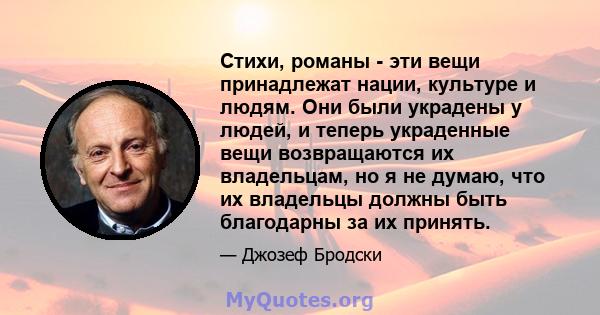 Стихи, романы - эти вещи принадлежат нации, культуре и людям. Они были украдены у людей, и теперь украденные вещи возвращаются их владельцам, но я не думаю, что их владельцы должны быть благодарны за их принять.