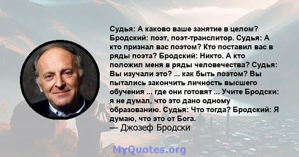 Судья: А каково ваше занятие в целом? Бродский: поэт, поэт-транслитор. Судья: А кто признал вас поэтом? Кто поставил вас в ряды поэта? Бродский: Никто. А кто положил меня в ряды человечества? Судья: Вы изучали это? ...