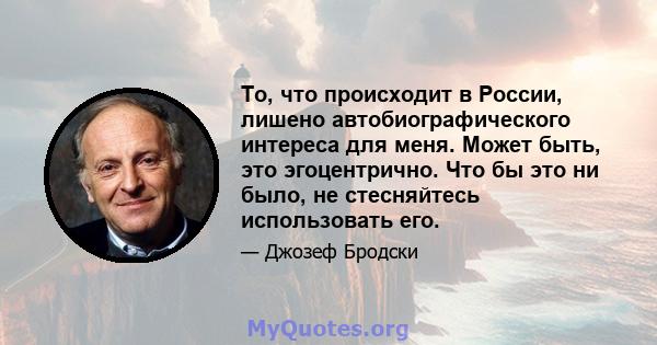 То, что происходит в России, лишено автобиографического интереса для меня. Может быть, это эгоцентрично. Что бы это ни было, не стесняйтесь использовать его.