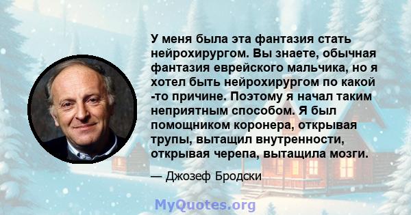 У меня была эта фантазия стать нейрохирургом. Вы знаете, обычная фантазия еврейского мальчика, но я хотел быть нейрохирургом по какой -то причине. Поэтому я начал таким неприятным способом. Я был помощником коронера,