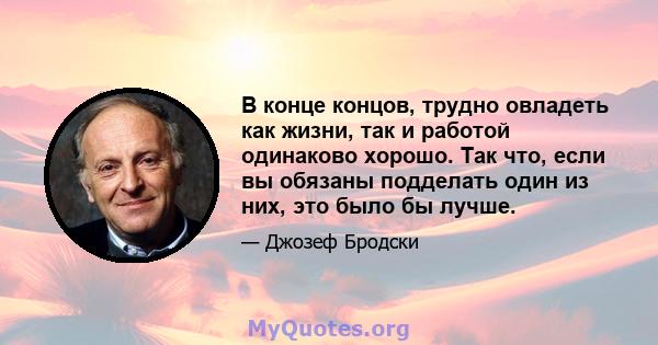 В конце концов, трудно овладеть как жизни, так и работой одинаково хорошо. Так что, если вы обязаны подделать один из них, это было бы лучше.