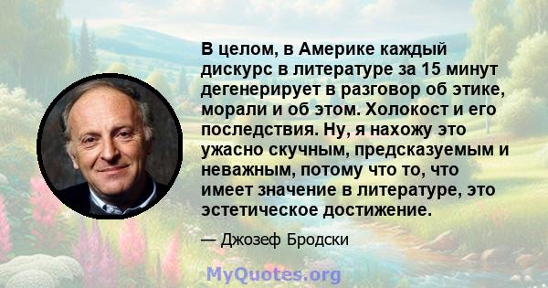 В целом, в Америке каждый дискурс в литературе за 15 минут дегенерирует в разговор об этике, морали и об этом. Холокост и его последствия. Ну, я нахожу это ужасно скучным, предсказуемым и неважным, потому что то, что