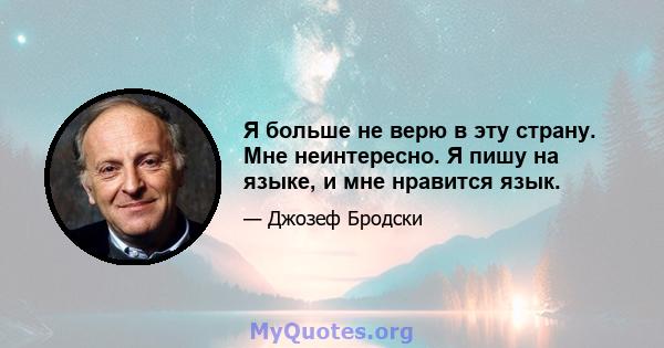 Я больше не верю в эту страну. Мне неинтересно. Я пишу на языке, и мне нравится язык.