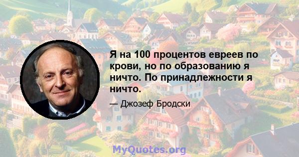 Я на 100 процентов евреев по крови, но по образованию я ничто. По принадлежности я ничто.